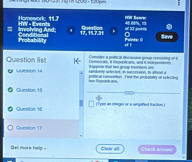 Sehnings MA1 150-1231 Tu/Th 12:00 - 1:20pm 
Homework: 11.7 HW Score:
46.88%, 15 
HW - Events Question 
≡ Involving And; 17, 11.7.31 of 32 points 
Conditional Points: 0 Save 
Probability 
of 1
Consider a political discussion group consisting of 6
Question list Democrats, 8 Republicans, and 6 Independents. 
Suppose that two group members are 
Question 14 randomly selected, in succession, to attend a 
political convention. Find the probability of selecting 
two Republicans. 
Question 15 
(Type an integer or a simplified fraction.) 
I Question 16 
Question 17 
Get more help £ Clear all Check answer