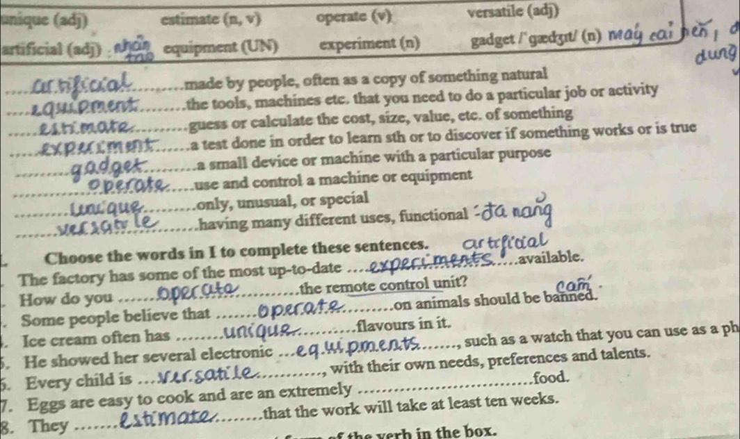 unique (adj) estimate (n,v) operate (v) versatile (adj)
artificial (adj) equipment (UN) experiment (n) gadget / `gædʒɪt/ (n) M 
_
made by people, often as a copy of something natural
_the tools, machines etc. that you need to do a particular job or activity
_guess or calculate the cost, size, value, etc. of something
_ a test done in order to learn sth or to discover if something works or is true
_
_a small device or machine with a particular purpose
_
use and control a machine or equipment
_only, unusual, or special
having many different uses, functional
Choose the words in I to complete these sentences.
The factory has some of the most up-to-date __available.
How do you _the remote control unit?
. Some people believe that __on animals should be banned.
. Ice cream often has flavours in it.
. He showed her several electronic . upments_ , such as a watch that you can use as a ph
5. Every child is ___with their own needs, preferences and talents.
food.
7. Eggs are easy to cook and are an extremely
8. They _that the work will take at least ten weeks.
i t e v erh in the box.