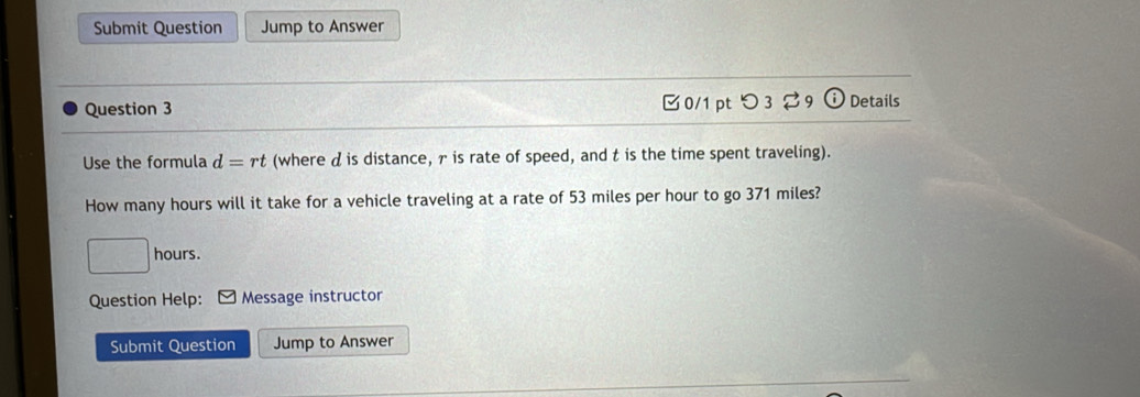 Submit Question Jump to Answer 
Question 3 □0/1 pt つ 3 29 Details 
Use the formula d=rt (where d is distance, γ is rate of speed, and t is the time spent traveling). 
How many hours will it take for a vehicle traveling at a rate of 53 miles per hour to go 371 miles?
□ hours. 
Question Help: Message instructor 
Submit Question Jump to Answer