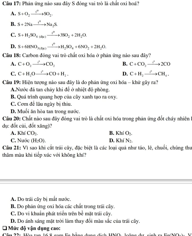 Phản ứng nào sau đây S đóng vai trò là chất oxi hoá?
A. S+O_2xrightarrow t°SO_2.
B. S+2Naxrightarrow t^oNa_2S.
C. S+H_2SO_4(dac)xrightarrow t^o3SO_2+2H_2O.
D. S+6HNO_3(dic)xrightarrow t^0H_2SO_4+6NO_2+2H_2O.
Câu 18: Carbon đóng vai trò chất oxi hóa ở phản ứng nào sau đây?
A. C+O_2xrightarrow t°CO_2 B. C+CO_2xrightarrow t^02CO
C. C+H_2Oxrightarrow f+H_0CO+H_2. D. C+H_2xrightarrow t^0CH_4.
Câu 19: Hiện tượng nào sau đây là do phản ứng oxi hóa - khử gây ra?
A.Nước đá tan chảy khi để ở nhiệt độ phòng.
B. Quá trình quang hợp của cây xanh tạo ra oxy.
C. Cơm để lâu ngày bị thiu.
D. Muối ăn hòa tan trong nước.
Câu 20: Chất nào sau đây đóng vai trò là chất oxi hóa trong phản ứng đốt cháy nhiên 1
dụ: đốt củi, đốt xăng)?
A. Khí CO_2. B. Khí O_2.
C. Nước (H_2O). D. Khí N_2.
Câu 21: Vì sao khi cắt trái cây, đặc biệt là các loại quả như táo, lê, chuối, chúng thu
thâm màu khi tiếp xúc với không khí?
A. Do trái cây bị mất nước.
B. Do phản ứng oxi hóa các chất trong trái cây.
C. Do vi khuẩn phát triển trên bề mặt trái cây.
D. Do ánh sáng mặt trời làm thay đổi màu sắc của trái cây.
Mức độ vận dụng cao:
Câu 22: Hòa tan 16 8 gam Fa bằng dụng dịch HNO loãng    e   n h  ra   Fa  NO