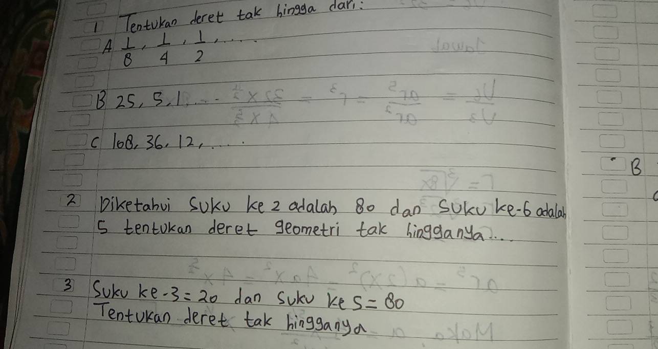 Tentokan deret tak bingga dari: 
A  1/8 ,  1/4 ,  1/2 , ·s
B 25, 5. 1
C 108, 36, 12, 
2 Diketahui Soku ke 2 adalah 8o dan SUkuke -6 adalar 
5 tentokan deret geometri tak hingganya. . . 
3 Sokv ke -3=20 dan Suko ke s=80
TentUKan deret tak hingganya