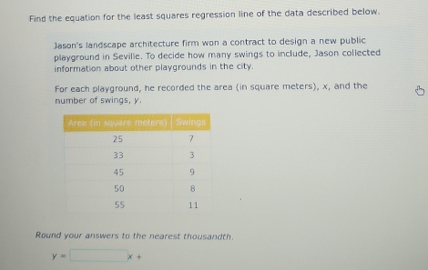 Find the equation for the least squares regression line of the data described below. 
Jason's landscape architecture firm won a contract to design a new public 
playground in Seville. To decide how many swings to include, Jason collected 
information about other playgrounds in the city. 
For each playground, he recorded the area (in square meters), x, and the 
number of swings, y
Round your answers to the nearest thousandth.
y=□ x+