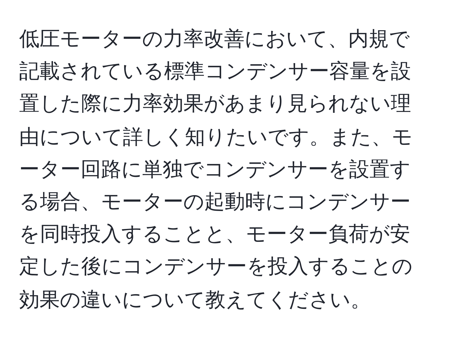 低圧モーターの力率改善において、内規で記載されている標準コンデンサー容量を設置した際に力率効果があまり見られない理由について詳しく知りたいです。また、モーター回路に単独でコンデンサーを設置する場合、モーターの起動時にコンデンサーを同時投入することと、モーター負荷が安定した後にコンデンサーを投入することの効果の違いについて教えてください。