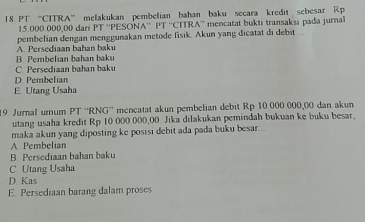 PT “CITRA” melakukan pembelian bahan baku secara kredit sebesar Rp
15.000 000,00 dari PT “PESONA” PT “CITRA” mencatat bukti transaksi pada jurnal
pembelian dengan menggunakan metode fisik. Akun yang dicatat di debit ...
A. Persediaan bahan baku
B. Pembelian bahan baku
C Persediaan bahan baku
D. Pembelian
E. Utang Usaha
19 Jurnal umum PT “RNG” mencatat akun pembelian debit Rp 10.000.000,00 dan akun
utang usaha kredit Rp 10 000.000,00 Jika dilakukan pemindah bukuan ke buku besar,
maka akun yang diposting ke posisi debit ada pada buku besar...
A Pembelian
B. Persediaan bahan baku
C Utang Usaha
D Kas
E. Persediaan barang dalam proses