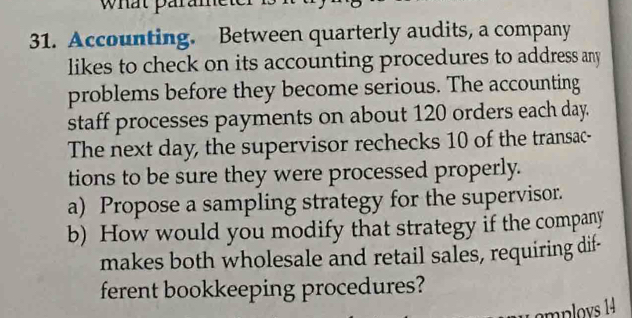 what parame 
31. Accounting. Between quarterly audits, a company 
likes to check on its accounting procedures to address any 
problems before they become serious. The accounting 
staff processes payments on about 120 orders each day. 
The next day, the supervisor rechecks 10 of the transac- 
tions to be sure they were processed properly. 
a) Propose a sampling strategy for the supervisor. 
b) How would you modify that strategy if the company 
makes both wholesale and retail sales, requiring dif- 
ferent bookkeeping procedures?