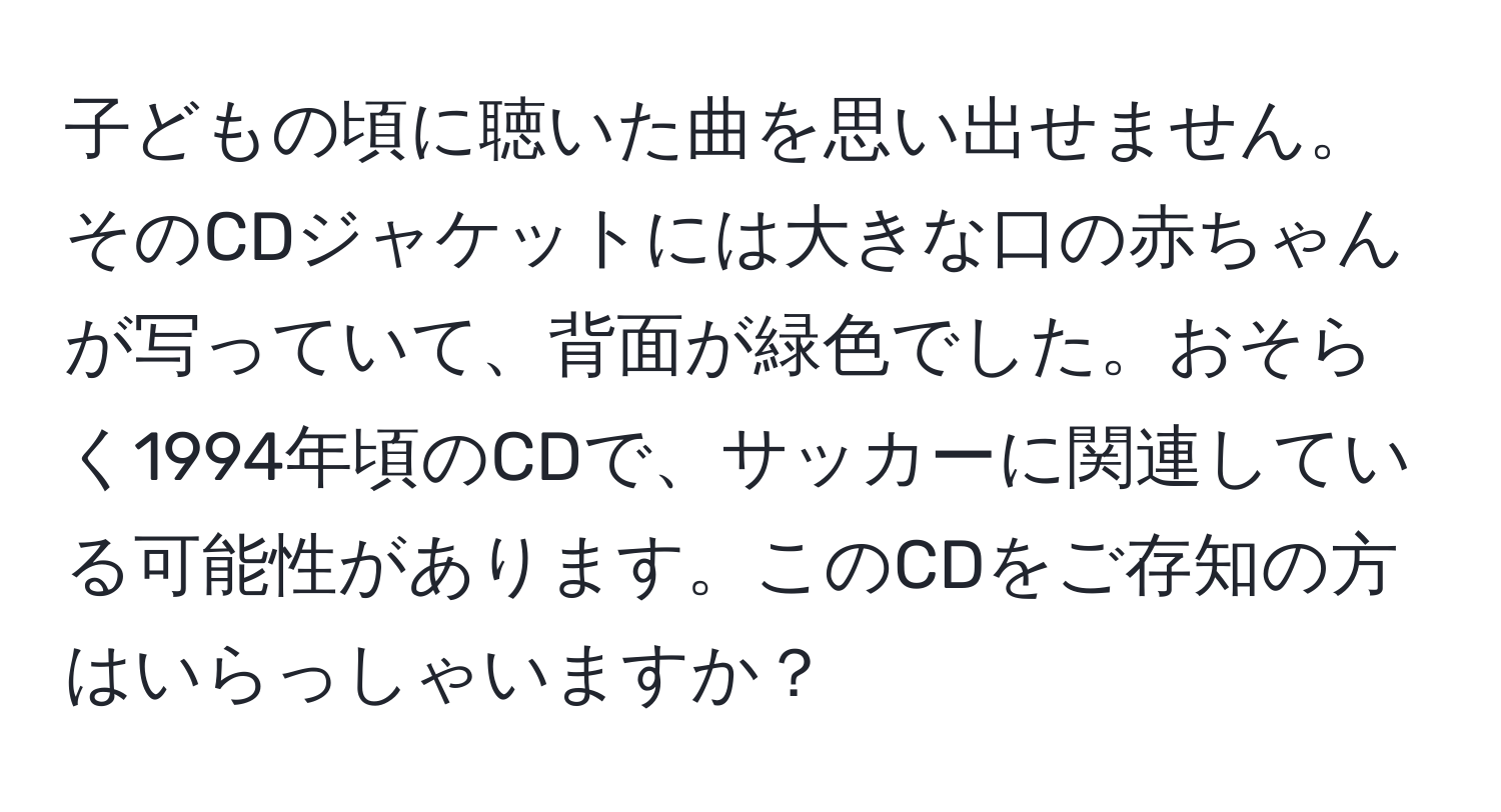 子どもの頃に聴いた曲を思い出せません。そのCDジャケットには大きな口の赤ちゃんが写っていて、背面が緑色でした。おそらく1994年頃のCDで、サッカーに関連している可能性があります。このCDをご存知の方はいらっしゃいますか？