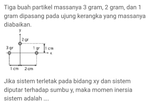 Tiga buah partikel massanya 3 gram, 2 gram, dan 1
gram dipasang pada ujung kerangka yang massanya 
diabaikan. 
Jika sistem terletak pada bidang xy dan sistem 
diputar terhadap sumbu y, maka momen inersia 
sistem adalah ....