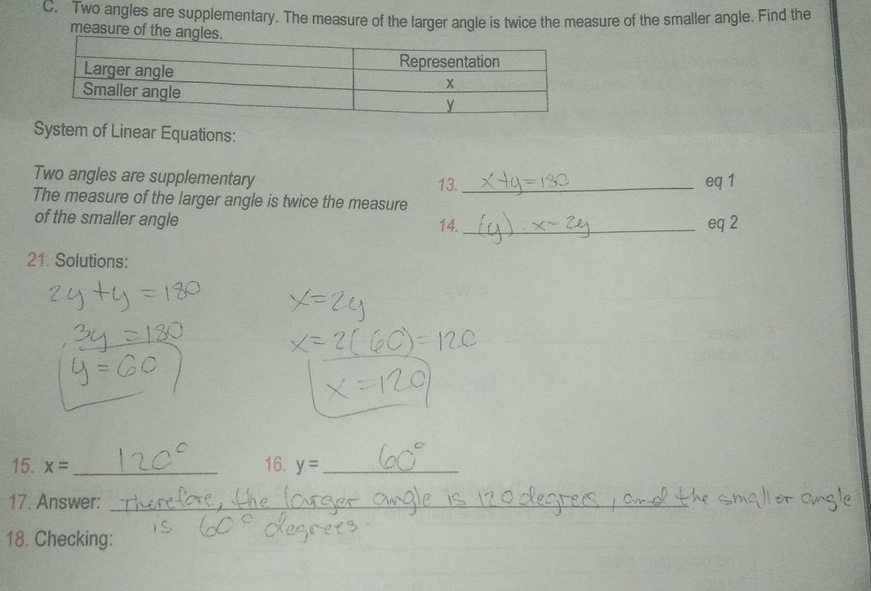 Two angles are supplementary. The measure of the larger angle is twice the measure of the smaller angle. Find the 
measure of th 
System of Linear Equations: 
Two angles are supplementary _eq 1 
13. 
The measure of the larger angle is twice the measure 
of the smaller angle 14._ eq 2 
21. Solutions: 
15. x= _16. y= _ 
17. Answer:_ 
18. Checking: