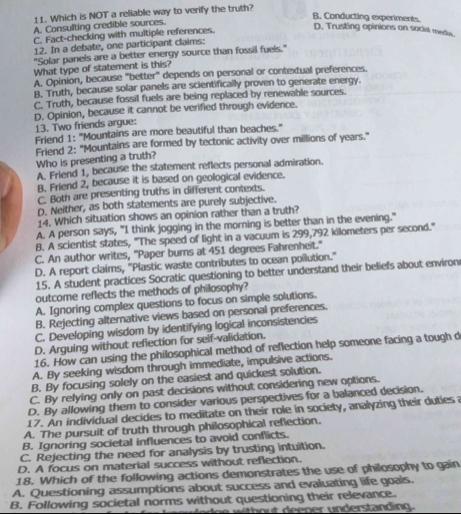 Which is NOT a reliable way to verify the truth?
B. Conducting experiments.
A. Consulting credible sources.
C. Fact-checking with multiple references.
D. Trusting opinions on social media
12. In a debate, one participant claims:
"Solar panels are a better energy source than fossil fuels."
What type of statement is this?
A. Opinion, because 'better" depends on personal or contextual preferences.
B. Truth, because solar panels are scientifically proven to generate energy.
C. Truth, because fossil fuels are being replaced by renewable sources.
D. Opinion, because it cannot be verified through evidence.
13. Two friends argue:
Friend 1: "Mountains are more beautiful than beaches."
Friend 2: "Mountains are formed by tectonic activity over millions of years."
Who is presenting a truth?
A. Friend 1, because the statement reflects personal admiration.
B. Friend 2, because it is based on geological evidence.
C. Both are presenting truths in different contexts.
D. Neither, as both statements are purely subjective.
14. Which situation shows an opinion rather than a truth?
A. A person says, "I think jogging in the morning is better than in the evening."
B. A scientist states, "The speed of light in a vacuum is 299,792 kilometers per second."
C. An author writes, 'Paper burns at 451 degrees Fahrenheit.''
D. A report claims, "Plastic waste contributes to ocean pollution."
15. A student practices Socratic questioning to better understand their beliefs about environ
outcome reflects the methods of philosophy?
A. Ignoring complex questions to focus on simple solutions.
B. Rejecting alternative views based on personal preferences.
C. Developing wisdom by identifying logical inconsistencies
D. Arguing without reflection for self-validation.
16. How can using the philosophical method of reflection help someone facing a tough d
A. By seeking wisdom through immediate, impulsive actions.
B. By focusing solely on the easiest and quickest solution.
C. By relying only on past decisions without considering new options.
D. By allowing them to consider various perspectives for a balanced decision.
17. An individual decides to meditate on their role in society, analyzing their duties a
A. The pursuit of truth through philosophical reflection.
B. Ignoring societal influences to avoid conflicts.
C. Rejecting the need for analysis by trusting intuition.
D. A focus on material success without reflection.
18. Which of the following actions demonstrates the use of philosophy to gain
A. Questioning assumptions about success and evaluating life goals.
B. Following societal norms without questioning their relevance.
wthout deener underslanding  .