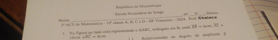 República de Moçambique 
Escola Secundária do Songo _, Diúrno 
. N° 
Nome 
_ 
2^a ACS de Matemática -10^2 classe A, B, C e D-III° Trimestre - 2024. Prof: Chalaca 
1. Na figura ao lado está representado o △ ABC , retângulo em B, onde overline AB=6cm; overline AC=
10cmeoverline BC=8cm l l Relativamente ao ângulo de amplitude β