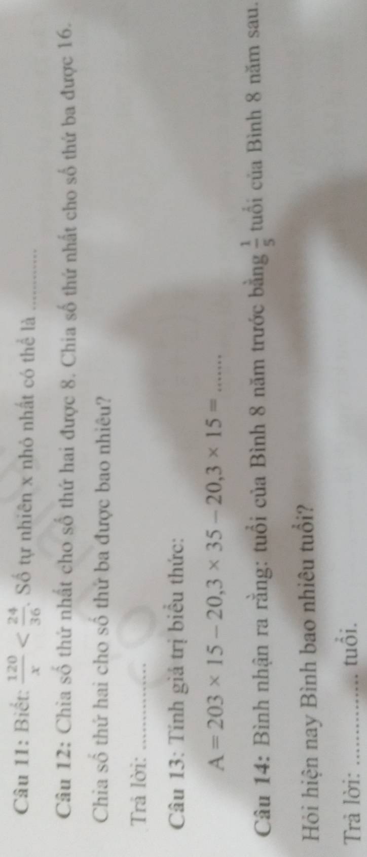 Biết:  120/x  . Số tự nhiên x nhỏ nhất có thể là_ 
Câu 12: Chia số thứ nhất cho số thứ hai được 8. Chia số thứ nhất cho số thứ ba được 16. 
Chia số thứ hai cho số thứ ba được bao nhiêu? 
Trả lời:_ 
Câu 13: Tính giá trị biểu thức: 
_ A=203* 15-20, 3* 35-20, 3* 15=
Câu 14: Bình nhận ra rằng: tuổi của Bình 8 năm trước bằng  1/5  tuổi của Bình 8 năm sau. 
Hỏi hiện nay Bình bao nhiêu tuổi? 
Trả lời: _tuổi.