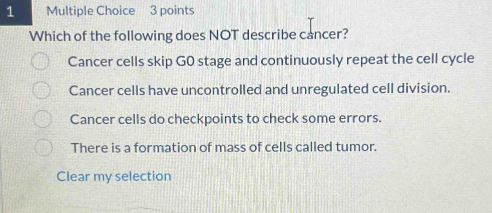 Which of the following does NOT describe cancer?
Cancer cells skip G0 stage and continuously repeat the cell cycle
Cancer cells have uncontrolled and unregulated cell division.
Cancer cells do checkpoints to check some errors.
There is a formation of mass of cells called tumor.
Clear my selection