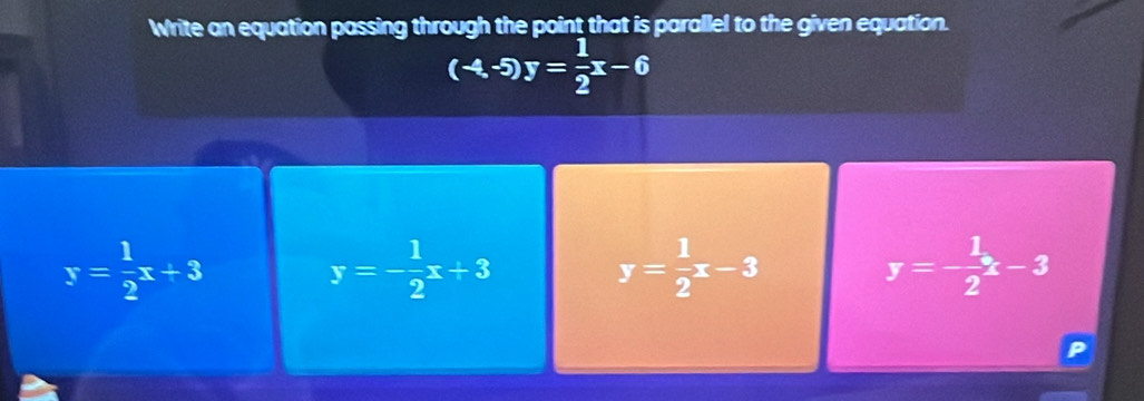 Write an equation passing through the point that is parallel to the given equation.
(-4,-5)y= 1/2 x-6
y= 1/2 x+3
y=- 1/2 x+3
y= 1/2 x-3
y=- 1/2 x-3