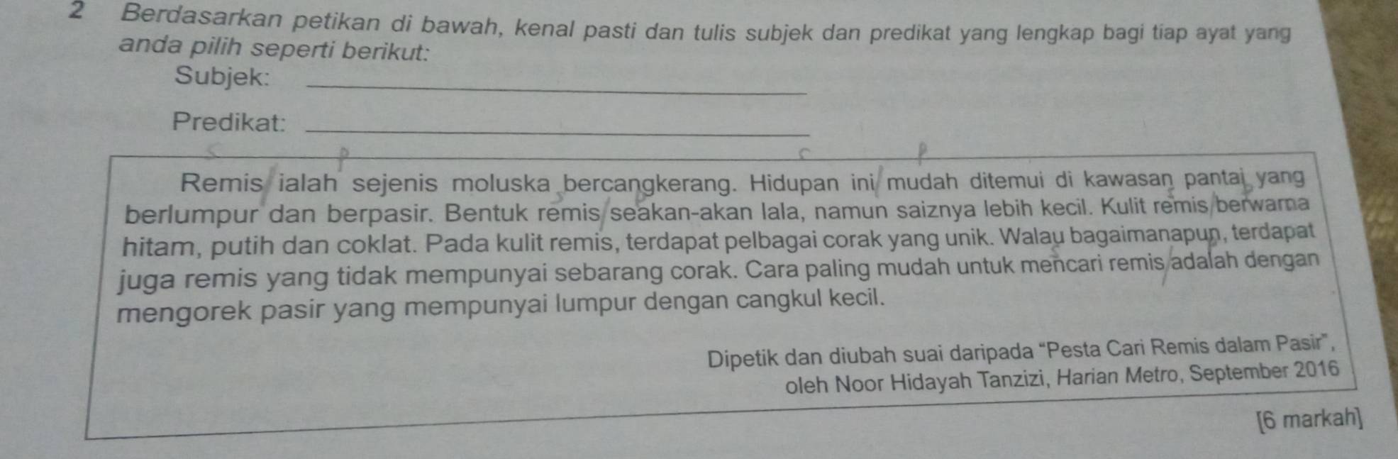 Berdasarkan petikan di bawah, kenal pasti dan tulis subjek dan predikat yang lengkap bagi tiap ayat yang 
anda pilih seperti berikut: 
Subjek:_ 
Predikat:_ 
Remis ialah sejenis moluska bercangkerang. Hidupan ini mudah ditemui di kawasan pantai yang 
berlumpur dan berpasir. Bentuk remis seakan-akan lala, namun saiznya lebih kecil. Kulit remis berwara 
hitam, putih dan coklat. Pada kulit remis, terdapat pelbagai corak yang unik. Walau bagaimanapun, terdapat 
juga remis yang tidak mempunyai sebarang corak. Cara paling mudah untuk mencari remis adalah dengan 
mengorek pasir yang mempunyai lumpur dengan cangkul kecil. 
Dipetik dan diubah suai daripada “Pesta Cari Remis dalam Pasir”, 
oleh Noor Hidayah Tanzizi, Harian Metro, September 2016 
[6 markah]