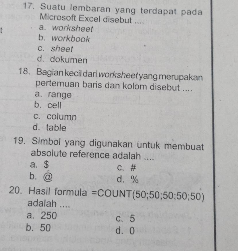 Suatu lembaran yang terdapat pada
Microsoft Excel disebut ....
r
a. worksheet
b、workbook
c. sheet
d. dokumen
18. Bagian kecil dari worksheet yang merupakan
pertemuan baris dan kolom disebut ....
a. range
b. cell
c. column
d.table
19. Simbol yang digunakan untuk membuat
absolute reference adalah ....
a. $ c、 #
b.@ d. %
20. Hasil formula =COUNT (50;50;50;50;50)
adalah ....
a. 250
c、 5
b. 50 d⩾ 0