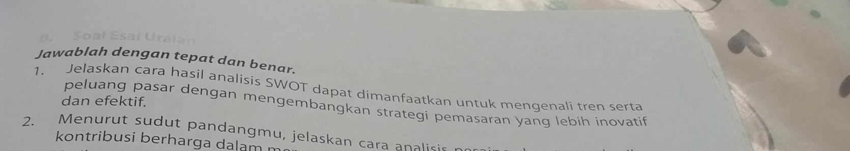 Soal Esai Uraian 
Jawablah dengan tepat dan benar. 
1. Jelaskan cara hasil analisis SWOT dapat dimanfaatkan untuk mengenali tren serta 
dan efektif. 
peluang pasar dengan mengembangkan strategi pemasaran yang lebih inovatif 
2. Menurut sudut pandangmu, jelaskan cara analisic 
kontribusi berharga dalam r