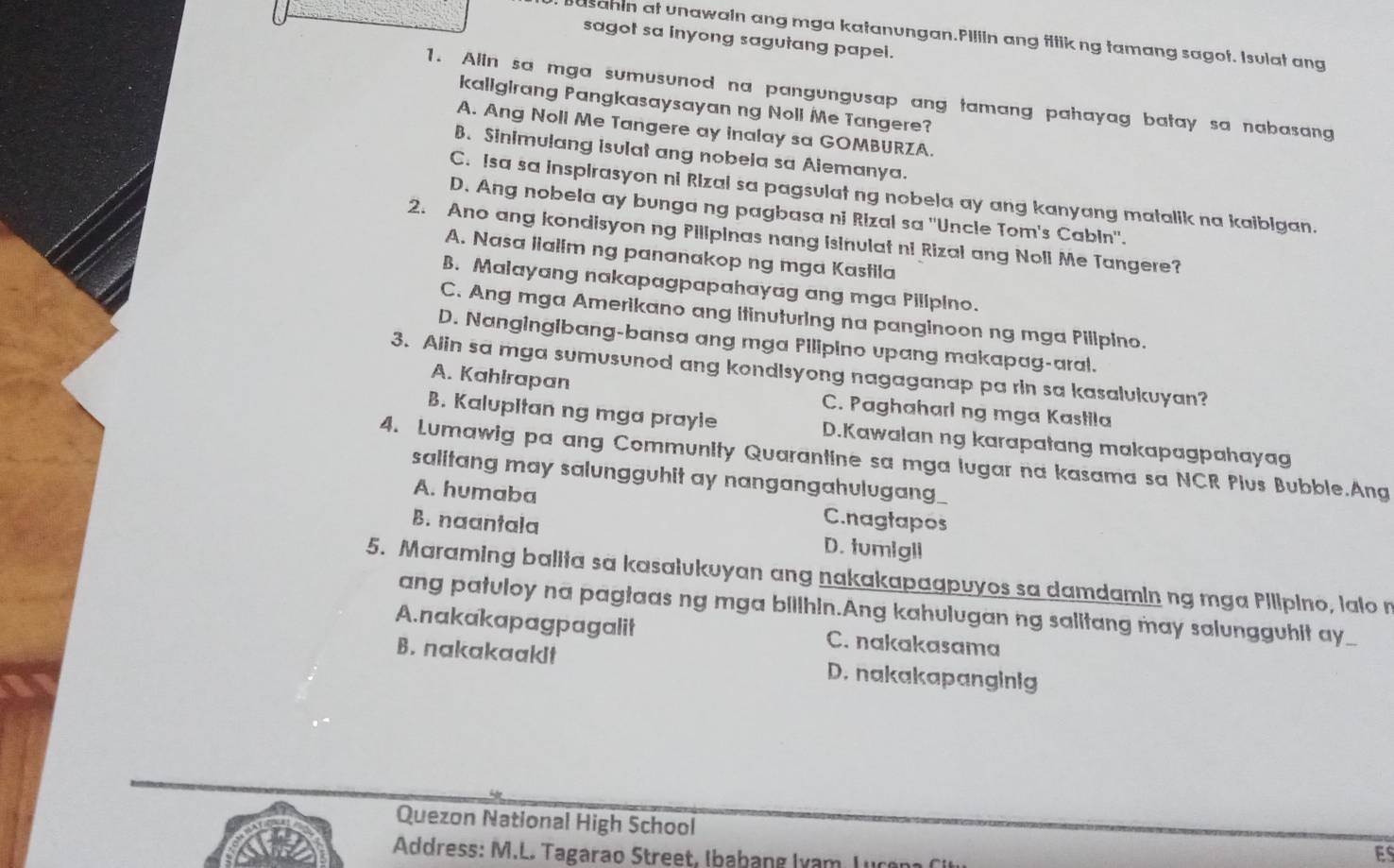 usahin at unawain ang mga katanungan.PIllin ang fitikng tamang sagot. Isulat ang
sagot sa inyong sagutang papel.
1. Alin sa mga sumusunod na pangungusap ang tamang pahayag batay sa nabasang
kaligirang Pangkasaysayan ng Noll Me Tangere?
A. Ang Noll Me Tangere ay inalay sa GOMBURZA.
B. Sinimulang isulat ang nobela sa Alemanya.
C. Isa sa inspirasyon ni Rizal sa pagsulat ng nobela ay ang kanyang matalik na kaibigan.
D. Ang nobela ay bunga ng pagbasa ni Rizal sa ''Uncle Tom's Cabin''.
2. Ano ang kondisyon ng Pilipinas nang isinulat ni Rizal ang Noli Me Tangere?
A. Nasa liallm ng pananakop ng mga Kastila
B. Malayang nakapagpapahayag ang mga Pillpino.
C. Ang mga Amerikano ang itinuturing na panginoon ng mga Pilipino.
D. Nangingibang-bansa ang mga Pilipino upang makapag-aral.
3. Alin sa mga sumusunod ang kondlsyong nagaganap pa rin sa kasalukuyan?
A. Kahlrapan C. Paghahari ng mga Kastila
B. Kalupitan ng mga prayle D.Kawalan ng karapatang makapagpahayag
4. Lumawig pa ang Community Quarantine sa mga lugar na kasama sa NCR Plus Bubble.Ang
salitang may salungguhit ay nangangahulugang_
A. humaba C.nagtapos
B. naantala D. tumigli
5. Maraming balita sa kasaiukuyan ang nakakapaapuyos sa damdamin ng mga Pilipino, lalo n
ang patuloy na pagtaas ng mga billhin.Ang kahulugan ng salitang may salungguhit ay
A. nakakapagpagalit C. nakakasama
B. nakakaakit D. nakakapanginig
Quezon National High School
Address: M.L. Tagarao Street, Ibabang Ivam Lucan
ES