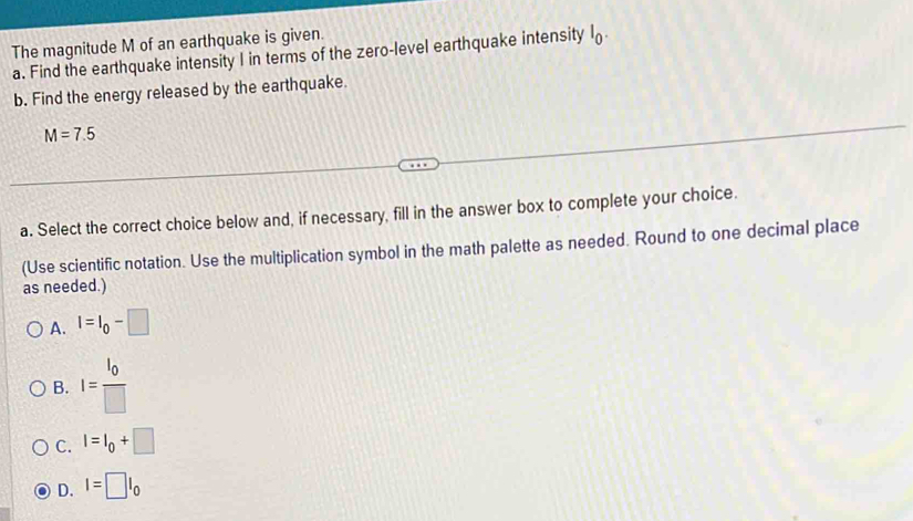 The magnitude M of an earthquake is given.
a. Find the earthquake intensity I in terms of the zero-level earthquake intensity l_0. 
b. Find the energy released by the earthquake.
M=7.5
a. Select the correct choice below and, if necessary, fill in the answer box to complete your choice.
(Use scientific notation. Use the multiplication symbol in the math palette as needed. Round to one decimal place
as needed.)
A. I=I_0-□
B. I=frac I_0□ 
C. I=I_0+□
D. I=□ I_0