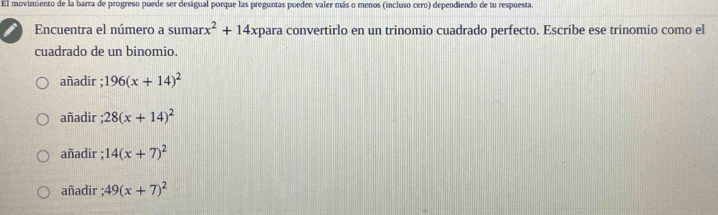 El movimiento de la barra de progreso puede ser desigual porque las preguntas pueden valer más o menos (incluso cero) dependiendo de tu respuesta.
Encuentra el número a sumar x^2+14 -xpara convertirlo en un trinomio cuadrado perfecto. Escribe ese trinomio como el
cuadrado de un binomio.
añadir ; 196(x+14)^2
añadir ; 28(x+14)^2
añadir ; 14(x+7)^2
añadir ; 49(x+7)^2