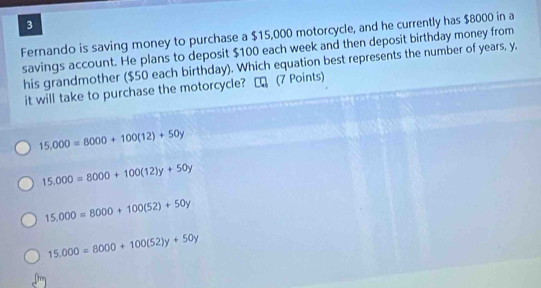 Fernando is saving money to purchase a $15,000 motorcycle, and he currently has $8000 in a
savings account. He plans to deposit $100 each week and then deposit birthday money from
his grandmother ($50 each birthday). Which equation best represents the number of years, y.
it will take to purchase the motorcycle? ₹ (7 Points)
15,000=8000+100(12)+50y
15.000=8000+100(12)y+50y
15.000=8000+100(52)+50y
15.000=8000+100(52)y+50y