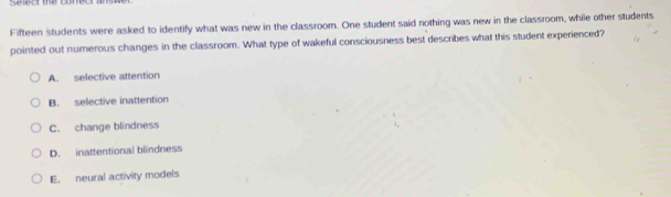 seeor the comcr a 
Fifteen students were asked to identify what was new in the classroom. One student said nothing was new in the classroom, while other students
pointed out numerous changes in the classroom. What type of wakeful consciousness best describes what this student experienced?
A. selective attention
B. selective inattention
C. change blindness
D. inattentional blindness
E. neural activity models