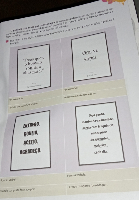 período composto por coordenação liga orações independentes, que podem ser se 
paradas, alternadas ou ate excluídas sem prejuizo à estrutura da língua, isto é, continuará a 
Nos textos a seguir, identifique as formas verbais e determine por quantas orações o período e 
fazer sentido, mesmo que se perca alguma informação 
formado. 
Vim, vi, 
“Deus quer, 
venci. 
o homem 
obra nasce” sonha, a 
Júlio Cése 
Fernando Pessor 
Formas verbals: 
Formas verbais: 
Período composto formado por: Período composto formado por: 
Seja gentil, 
ENTREGO, mantenha-se humilde, 
CONFIO, sorria com frequência, 
nunca pare 
ACEITO, 
de aprender, 
AgradEçO. valorize 
cada dia. 
Formas verbais: Formas verbais: 
Período composto formado por: Período composto formado por: