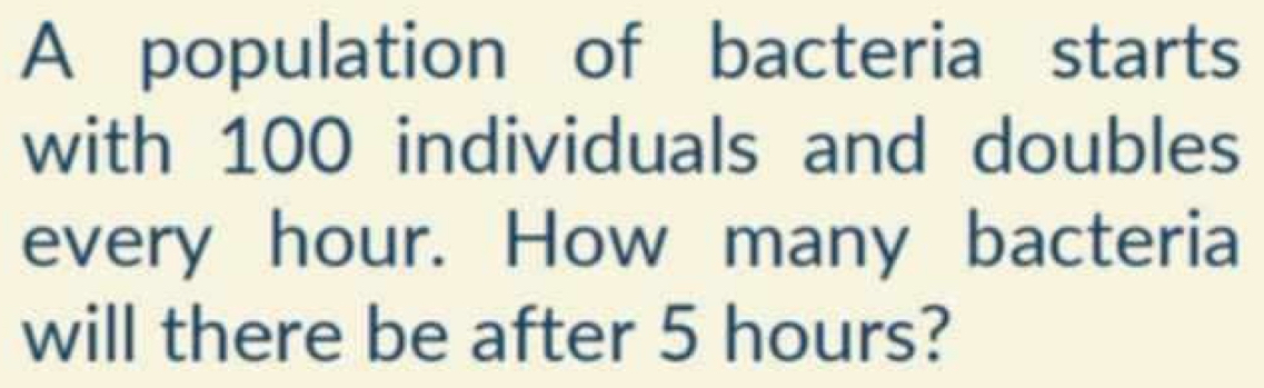 A population of bacteria starts 
with 100 individuals and doubles 
every hour. How many bacteria 
will there be after 5 hours?