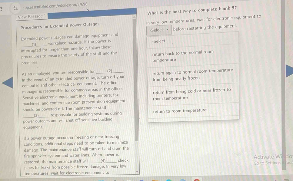 What is the best way to complete blank 5? 
View Passage 1 
Procedures for Extended Power Outages In very low temperatures, wait for electronic equipment to 
Extended power outages can damage equipment ande restarting the equipment. 
(1)_ workplace hazards. If the power is 
interrupted for longer than one hour, follow these 
procedures to ensure the safety of the staff and the 
premises. 
As an employee, you are responsible for (2) 
In the event of an extended power outage, turn off your 
computer and other electrical equipment. The office 
manager is responsible for common areas in the office. 
Sensitive electronic equipment including printers, fax 
machines, and conference room presentation equipment 
should be powered off. The maintenance staff 
__(3)_ responsible for building systems during 
power outages and will shut off sensitive building 
equipment. 
If a power outage occurs in freezing or near freezing 
conditions, additional steps need to be taken to minimize 
damage. The maintenance staff will turn off and drain the 
fire sprinkler system and water lines. When power is 
restored, the maintenance staff will (4) check Activate Windo 
pipes for leaks from possible freeze damage. In very low Go to Settings n act 
temperatures, wait for electronic equipment to