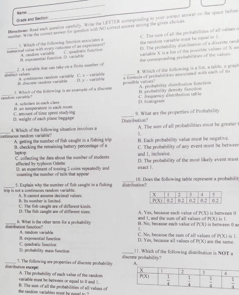 Name:
_
Grade and Section:
Directions: Read each question carefully. Write the LETTER corresponding to your correct answer on the space before
number. Write the correct answer for question with NO correct answer among the given choices.
1. Which of the following function associates a C. The sum of all the probabilities of all values o
numerical value with every outcome of an experiment? the random variable must be equal to 1.
B. exponential function D. variable D. The probability distribution of a discrete rand
variable X is a list of the possible values of X an
A. random variable C. quadratic function
2. A variable that can take on a finite number of the corresponding probabilities of the values.
A. continuous random variable C, x - variable 8. Which of the following is a list, a table, a graph
distinct values.
_B. discrete random variable D. y - variable a formula of probabilities associated with each of its
possible values?
3. Which of the following is an example of a discrete A. probability distribution function
random variable? B. probability density function
A. scholars in each class D. histogram C. frequency distribution table
B. air temperature in each room
C. amount of time spent studying
D. weight of each plane baggage _9. What are the properties of Probability
Distribution?
_
4. Which of the following situation involves a A. The sum of all probabilities must be greater t
continuous random variable?
1.
A. getting the number of fish caught in a fishing trip B. Each probability value must be negative.
B. checking the remaining battery percentage of a C. The probability of any event must be betweer
laptop and I, inclusive.
C. collecting the data about the number of students
affected by typhoon Odette exact 1. D. The probability of the most likely event must
D. an experiment of tossing 2 coins repeatedly and
counting the number of tails that appear
_10. Does the following table represent a probabilit
_5. Explain why the number of fish caught in a fishing distribution?
trip is not a continuous random variable.
A. It cannot assume decimal values.
B. Its number is limited. 
C. The fish caught are of different kinds.
D. The fish caught are of different sizes. A. Yes, because each value of P(X) is between 0
and 1, and the sum of all values of P(X) is 1.
_6. What is the other term for a probability B. No, because each value of P(X) is between 0 ar
distribution function?
1.
A. random variable C. No, because the sum of all values of P(X) is 1.
B. exponential function D. Yes, because all values of P(X) are the same.
C. quadratic function
D. probability mass function _11. Which of the following distribution is NOT a
discrete probability?
_7. The following are properties of discrete probability A.
distribution except:
A. The probability of each value of the random
variable must be between or equal to 0 and 1.
B. The sum of all the probabilities of all values of
the random variables must be equal to ?