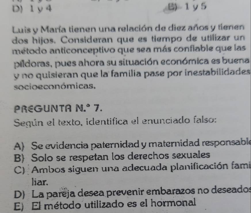 D) 1 y 4 B) 1 y5
Luis y María tienen una relación de diez años y tienen
dos hijos. Consideran que es tiempo de utilizar un
método anticonceptivo que sea más confiable que las
pildoras, pues ahora su situación económica es buena
y no quisieran que la familia pase por inestabilidades
socio económicas.
PREGUNTA N.º 7.
Según el texto, identifica el enunciado falso:
A) Se evidencia paternidad y maternidad responsable
BSolo se respetan los derechos sexuales
C) Ambos siguen una adecuada planificación fami
liar.
D) La pareja desea prevenir embarazos no deseados
E) El método utilizado es el hormonal