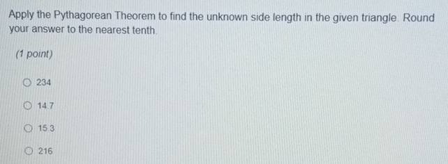 Apply the Pythagorean Theorem to find the unknown side length in the given triangle. Round
your answer to the nearest tenth.
(1 point)
234
14.7
15.3
216