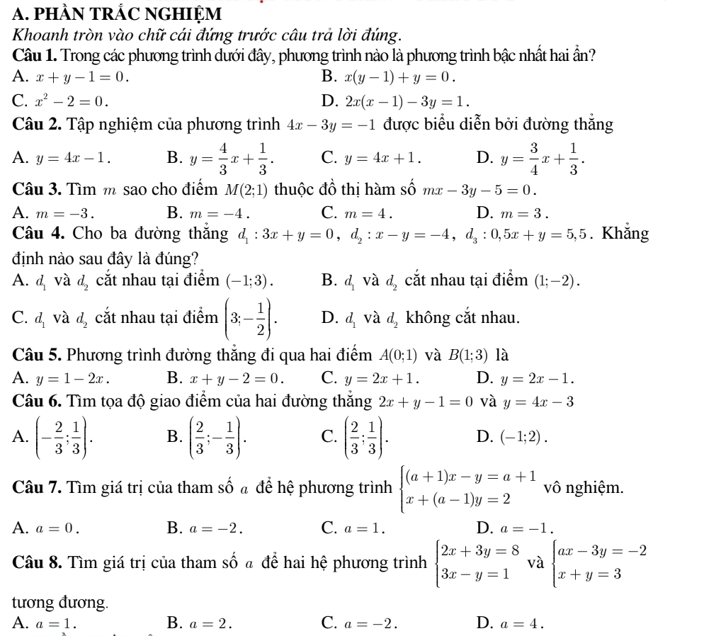 pHÀN TRÁC NGHIỆM
Khoanh tròn vào chữ cái đứng trước câu trả lời đúng.
Câu 1. Trong các phương trình dưới đây, phương trình nào là phương trình bậc nhất hai ần?
A. x+y-1=0. B. x(y-1)+y=0.
C. x^2-2=0. D. 2x(x-1)-3y=1.
Câu 2. Tập nghiệm của phương trình 4x-3y=-1 được biểu diễn bởi đường thắng
A. y=4x-1. B. y= 4/3 x+ 1/3 . C. y=4x+1. D. y= 3/4 x+ 1/3 .
Câu 3. Tìm m sao cho điểm M(2;1) thuộc đồ thị hàm số mx-3y-5=0.
A. m=-3. B. m=-4. C. m=4. D. m=3.
Câu 4. Cho ba đường thắng d_1:3x+y=0,d_2:x-y=-4,d_3:0,5x+y=5,5. Khẳng
định nào sau đây là đúng?
A. d_1 và d_2 cắt nhau tại điểm (-1;3). B. d_1 và d_2 cắt nhau tại điểm (1;-2).
C. d_1 và d_2 cắt nhau tại điểm (3;- 1/2 ). D. d_1 và d_2 không cắt nhau.
Câu 5. Phương trình đường thắng đi qua hai điểm A(0;1) và B(1;3) là
A. y=1-2x. B. x+y-2=0. C. y=2x+1. D. y=2x-1.
Câu 6. Tìm tọa độ giao điểm của hai đường thẳng 2x+y-1=0 và y=4x-3
A. (- 2/3 ; 1/3 ). B. ( 2/3 ;- 1/3 ). C. ( 2/3 ; 1/3 ). D. (-1;2).
Câu 7. Tìm giá trị của tham số ã để hệ phương trình beginarrayl (a+1)x-y=a+1 x+(a-1)y=2endarray. vô nghiệm.
A. a=0. B. a=-2. C. a=1. D. a=-1.
Câu 8. Tìm giá trị của tham shat o đ để hai hệ phương trình beginarrayl 2x+3y=8 3x-y=1endarray. và beginarrayl ax-3y=-2 x+y=3endarray.
tương đương.
A. a=1. B. a=2. C. a=-2. D. a=4.