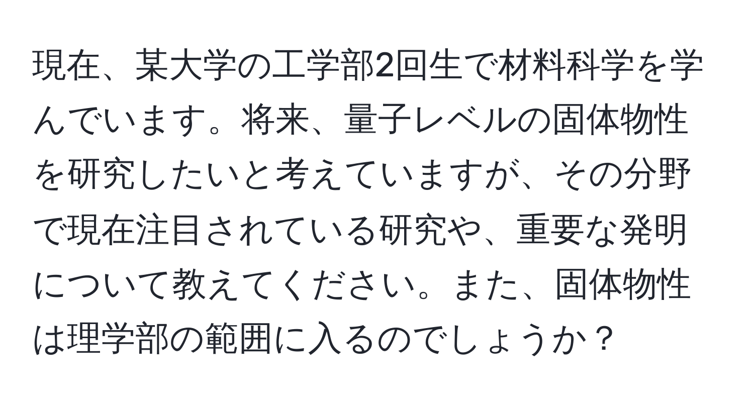 現在、某大学の工学部2回生で材料科学を学んでいます。将来、量子レベルの固体物性を研究したいと考えていますが、その分野で現在注目されている研究や、重要な発明について教えてください。また、固体物性は理学部の範囲に入るのでしょうか？