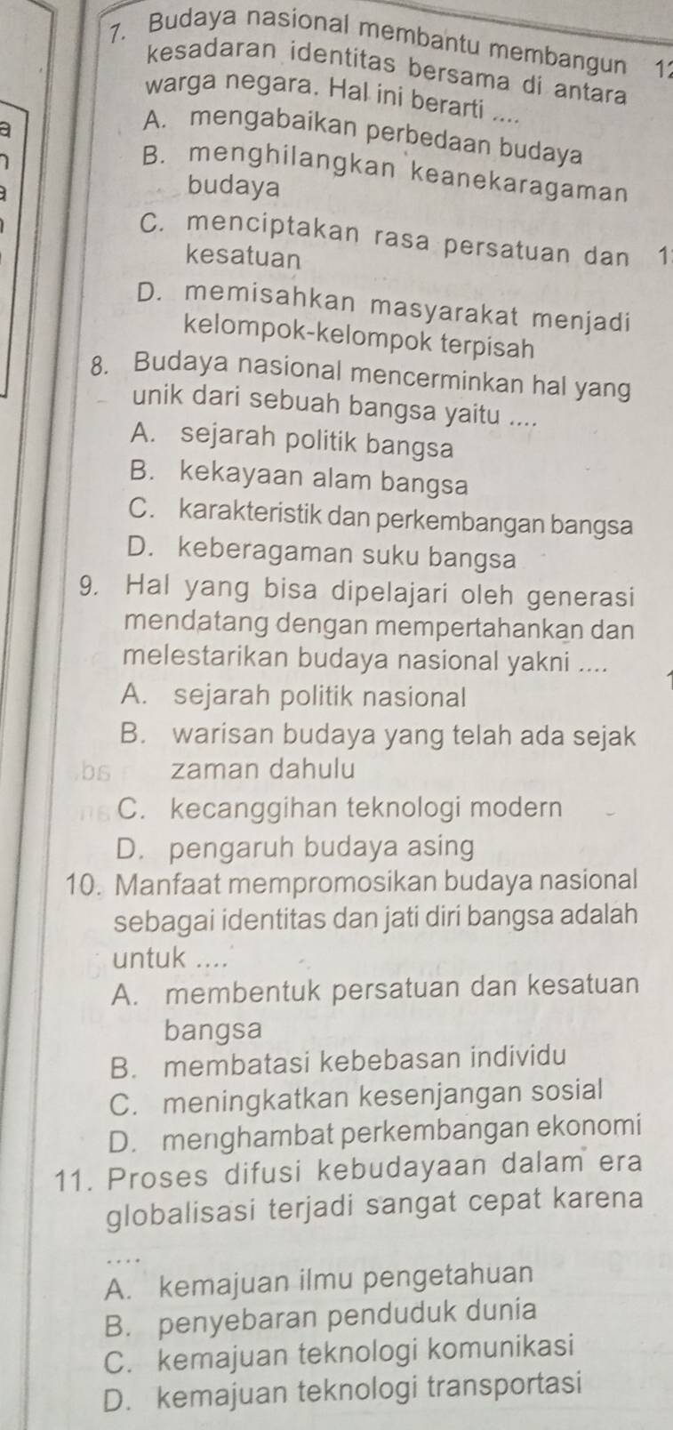 Budaya nasional membantu membangun 1
kesadaran identitas bersama di antara
warga negara. Hal ini berarti ....
a
A. mengabaikan perbedaan budaya
B. menghilangkan keanekaragaman
budaya
C. menciptakan rasa persatuan dan 1
kesatuan
D. memisahkan masyarakat menjadi
kelompok-kelompok terpisah
8. Budaya nasional mencerminkan hal yang
unik dari sebuah bangsa yaitu ....
A. sejarah politik bangsa
B. kekayaan alam bangsa
C. karakteristik dan perkembangan bangsa
D. keberagaman suku bangsa
9. Hal yang bisa dipelajari oleh generasi
mendatang dengan mempertahankan dan
melestarikan budaya nasional yakni ....
A. sejarah politik nasional
B. warisan budaya yang telah ada sejak
bs zaman dahulu
C. kecanggihan teknologi modern
D. pengaruh budaya asing
10. Manfaat mempromosikan budaya nasional
sebagai identitas dan jati diri bangsa adalah
untuk ....
A. membentuk persatuan dan kesatuan
bangsa
B. membatasi kebebasan individu
C. meningkatkan kesenjangan sosial
D. menghambat perkembangan ekonomi
11. Proses difusi kebudayaan dalam era
globalisasi terjadi sangat cepat karena
A. kemajuan ilmu pengetahuan
B. penyebaran penduduk dunia
C. kemajuan teknologi komunikasi
D. kemajuan teknologi transportasi