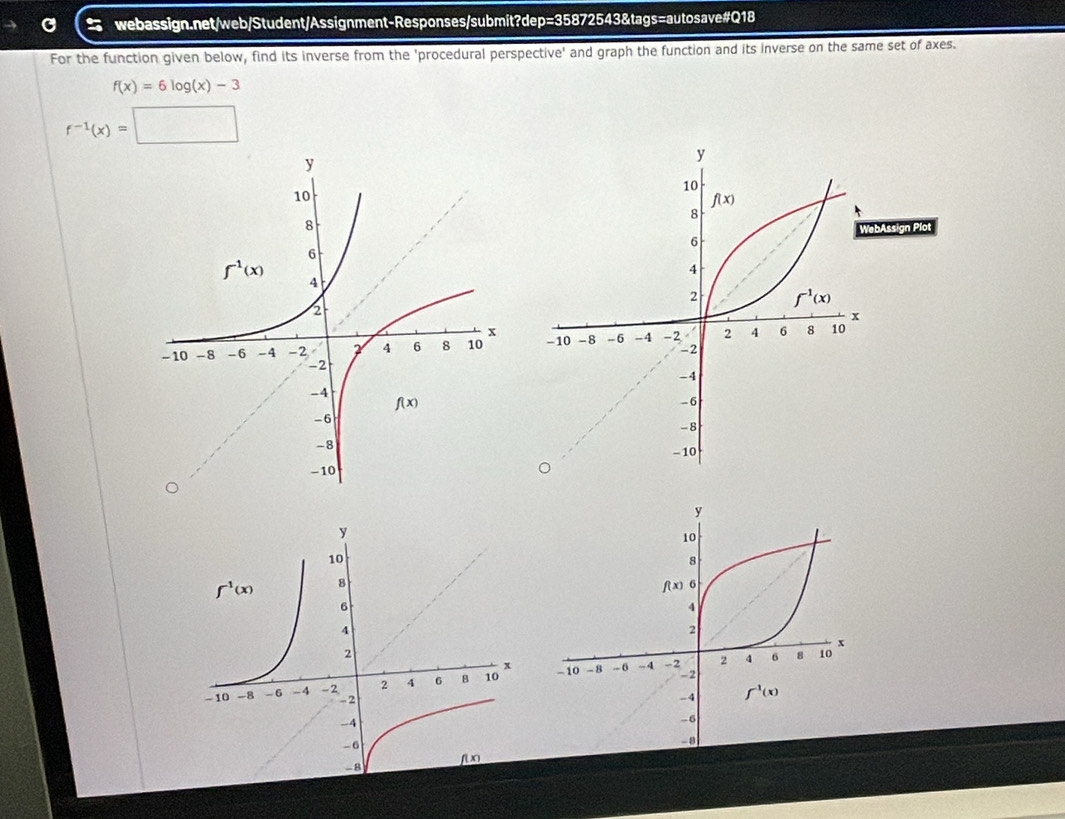 For the function given below, find its inverse from the 'procedural perspective' and graph the function and its inverse on the same set of axes.
f(x)=6log (x)-3
f^(-1)(x)=□
Assign Plot