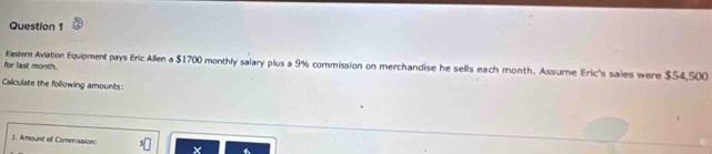 for last monch. Eastern Aviation Equipment pays Eric Allen a $1700 monthly salary plus a 9% commission on merchandise he sells each month. Assume Eric's sales were $54,500
Calculate the following amounts: 
1. Amount of Commission ×