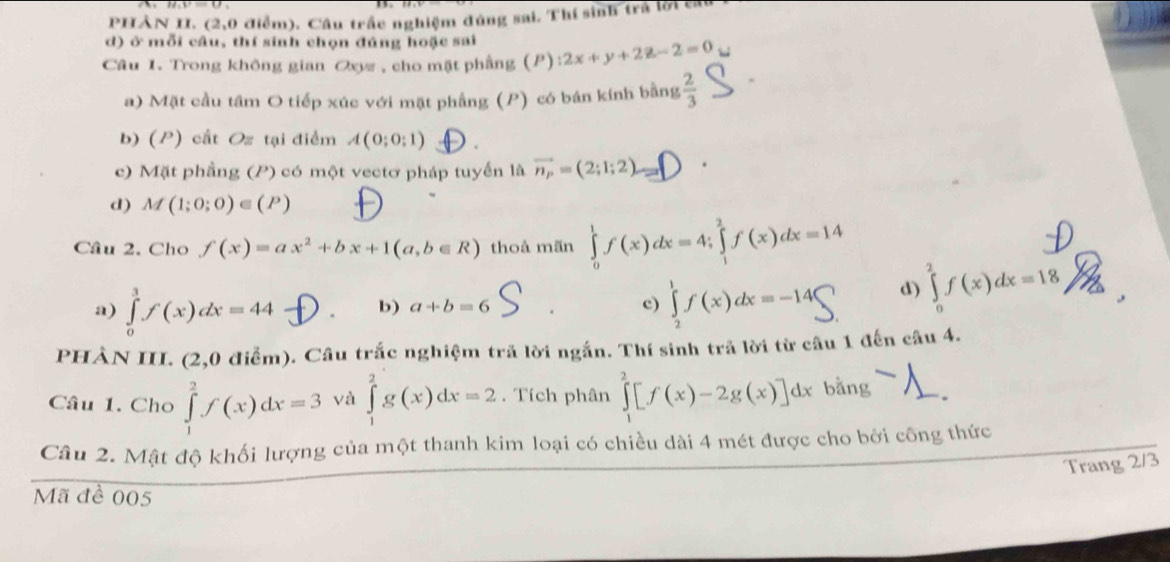 PHẢN II. (2,0 điểm). Cầu trấc nghiệm đúng sai. Thí sinh trà lời ca
d) ở mỗi câu, thí sinh chọn đúng hoặc sai
Câu 1. Trong không gian Oxyz, cho mật phầng (P) :2x+y+2z-2=0
a) Mặt cầu tâm O tiếp xúc với mặt phẳng (P) có bán kính bằng  2/3 
b) (P) cất Oz tại điểm A(0;0;1)
c) Mặt phầng (P) có một vectơ pháp tuyến là vector n_p=(2;1;2).
d) M(1;0;0)∈ (P)
Câu 2. Cho f(x)=ax^2+bx+1(a,b∈ R) thoả mãn ∈tlimits _0^1f(x)dx=4; ∈tlimits _1^2f(x)dx=14
a) ∈tlimits _0^3f(x)dx=44 b) a+b=6 c) ff(x)dx=-1 d) ∈tlimits _0^2f(x)dx=18
PHẢN III. (2,0 điễm). Câu trắc nghiệm trã lời ngắn. Thí sinh trả lời từ câu 1 đến câu 4.
Câu 1. Cho ∈tlimits _1^2f(x)dx=3 và ∈tlimits _1^2g(x)dx=2. Tích phân ∈tlimits _1^2[f(x)-2g(x)]dxbang
Câu 2. Mật độ khối lượng của một thanh kim loại có chiều dài 4 mét được cho bởi công thức
Trang 2/3
Mã đề 005