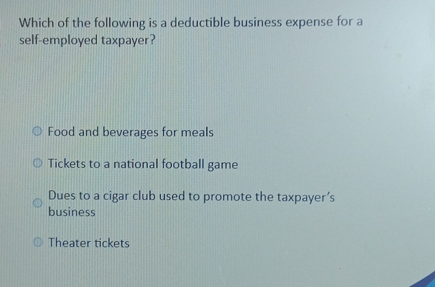 Which of the following is a deductible business expense for a
self-employed taxpayer?
Food and beverages for meals
Tickets to a national football game
Dues to a cigar club used to promote the taxpayer’s
business
Theater tickets