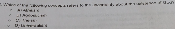 Which of the following concepts refers to the uncertainty about the existence of God?
A) Atheism
B) Agnosticism
C) Theism
D) Universalism