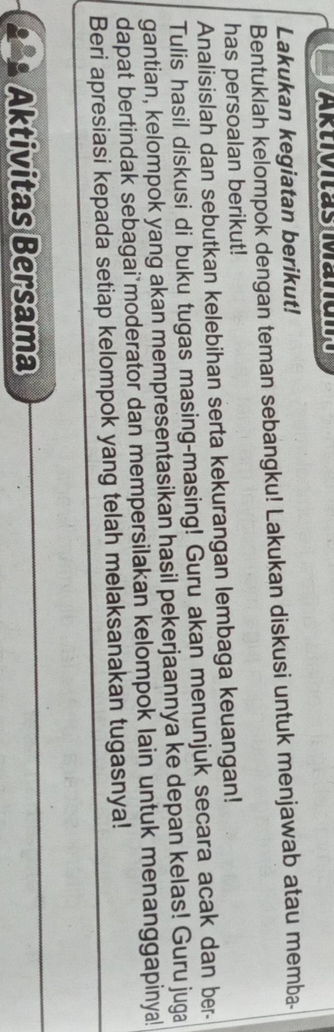 Lakukan kegiatan berikut! 
Bentuklah kelompok dengan teman sebangku! Lakukan diskusi untuk menjawab atau memba- 
has persoalan berikut! 
Analisislah dan sebutkan kelebihan serta kekurangan lembaga keuangan! 
Tulis hasil diskusi di buku tugas masing-masing! Guru akan menunjuk secara acak dan ber- 
gantian, kelompok yang akan mempresentasikan hasil pekerjaannya ke depan kelas! Guru juga 
dapat bertindak sebagai moderator dan mempersilakan kelompok lain untuk menanggapinya! 
Beri apresiasi kepada setiap kelompok yang telah melaksanakan tugasnya! 
Aktivitas Bersama