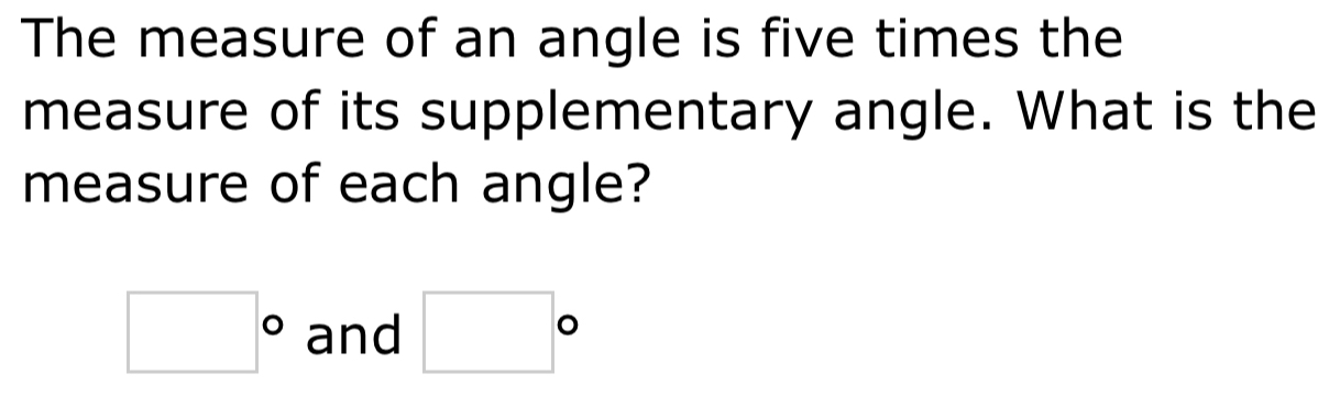 The measure of an angle is five times the 
measure of its supplementary angle. What is the 
measure of each angle?
□° and □°