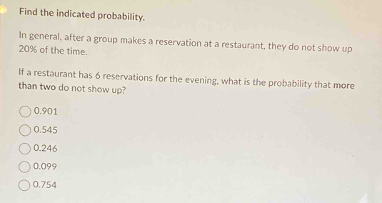 Find the indicated probability.
In general, after a group makes a reservation at a restaurant, they do not show up
20% of the time.
If a restaurant has 6 reservations for the evening, what is the probability that more
than two do not show up?
0.901
0.545
0.246
0.099
0.754