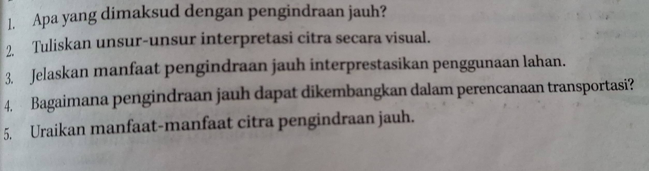 Apa yang dimaksud dengan pengindraan jauh? 
2. Tuliskan unsur-unsur interpretasi citra secara visual. 
3. Jelaskan manfaat pengindraan jauh interprestasikan penggunaan lahan. 
4. Bagaimana pengindraan jauh dapat dikembangkan dalam perencanaan transportasi? 
5. Uraikan manfaat-manfaat citra pengindraan jauh.