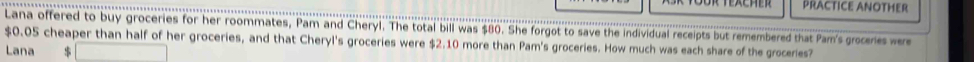 PRACTICE ANOTHER 
Lana offered to buy groceries for her roommates, Pam and Cheryl. The total bill was $80. She forgot to save the individual receipts but remembered that Pam's grocenes wer
$0.05 cheaper than half of her groceries, and that Cheryl's groceries were $2.10 more than Pam's groceries. How much was each share of the groceries? 
Lana $