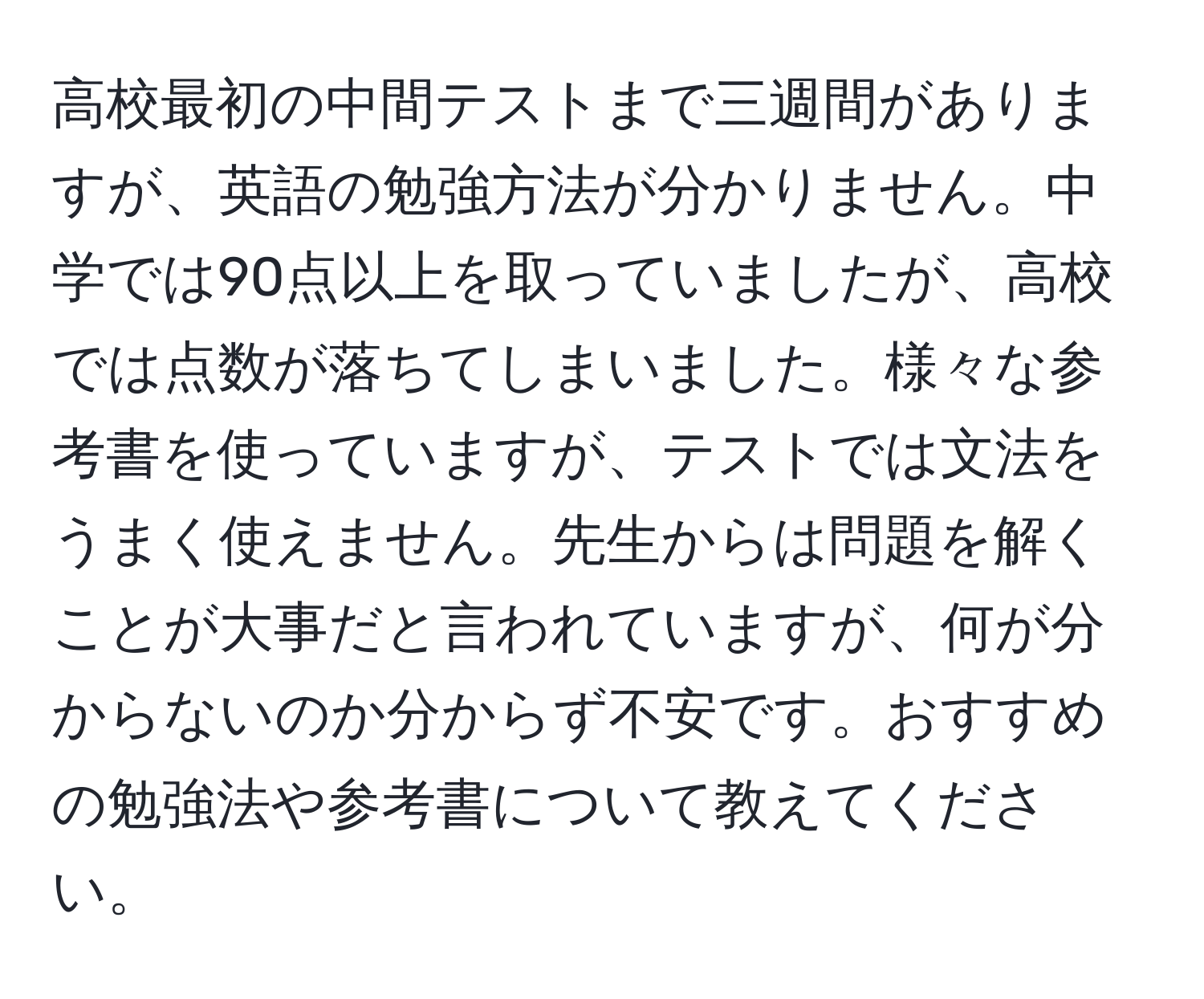 高校最初の中間テストまで三週間がありますが、英語の勉強方法が分かりません。中学では90点以上を取っていましたが、高校では点数が落ちてしまいました。様々な参考書を使っていますが、テストでは文法をうまく使えません。先生からは問題を解くことが大事だと言われていますが、何が分からないのか分からず不安です。おすすめの勉強法や参考書について教えてください。