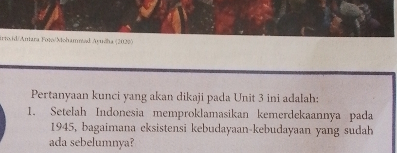 Foto/Mohammad Ayudha (2020) 
Pertanyaan kunci yang akan dikaji pada Unit 3 ini adalah: 
1. Setelah Indonesia memproklamasikan kemerdekaannya pada 
1945, bagaimana eksistensi kebudayaan-kebudayaan yang sudah 
ada sebelumnya?