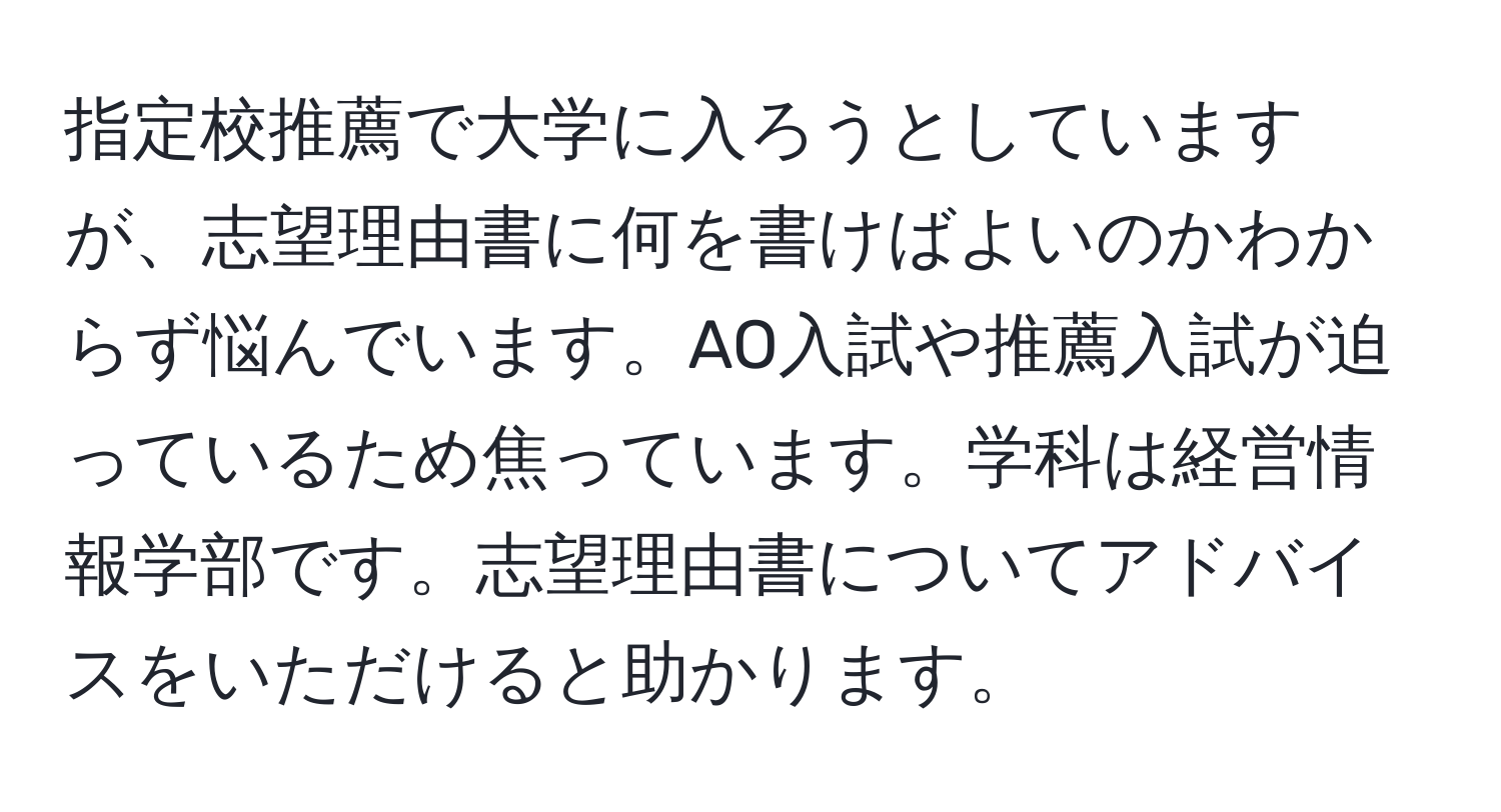 指定校推薦で大学に入ろうとしていますが、志望理由書に何を書けばよいのかわからず悩んでいます。AO入試や推薦入試が迫っているため焦っています。学科は経営情報学部です。志望理由書についてアドバイスをいただけると助かります。