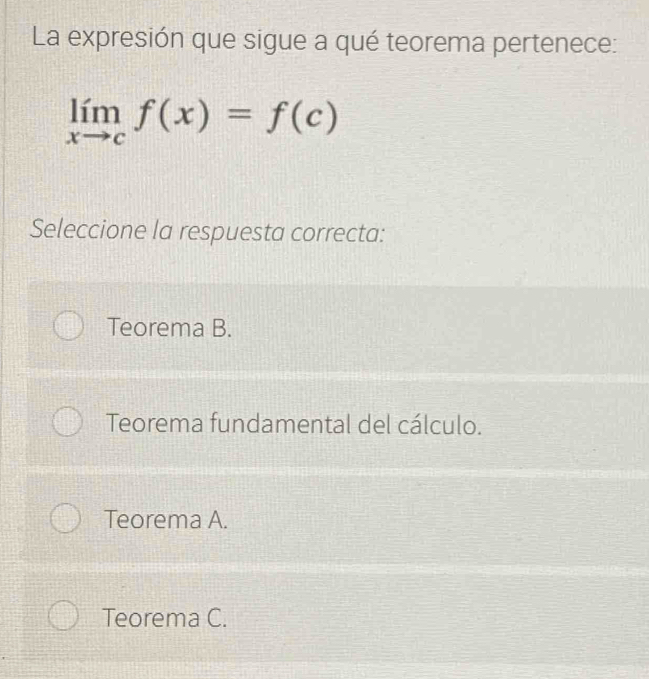 La expresión que sigue a qué teorema pertenece:
limlimits _xto cf(x)=f(c)
Seleccione la respuesta correcta:
Teorema B.
Teorema fundamental del cálculo.
Teorema A.
Teorema C.