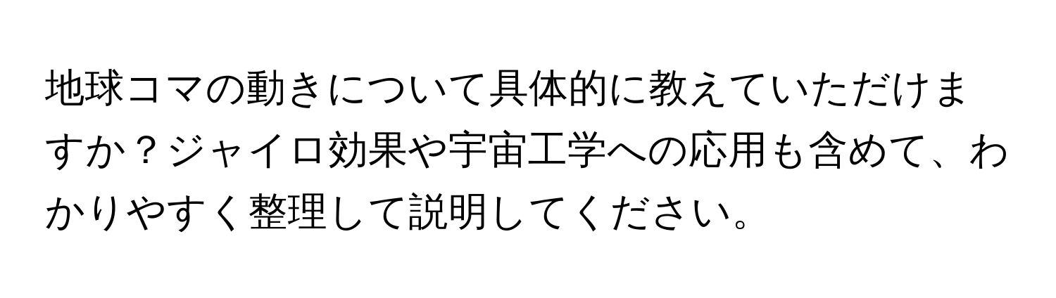 地球コマの動きについて具体的に教えていただけますか？ジャイロ効果や宇宙工学への応用も含めて、わかりやすく整理して説明してください。