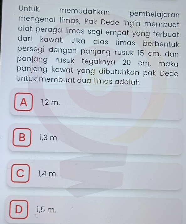 Untuk memudahkan pembelajaran
mengenai limas, Pak Dede ingin membuat
alat peraga limas segi empat yang terbuat .
dari kawat. Jika alas limas berbentuk
persegi dengan panjang rusuk 15 cm, dan
panjang rusuk tegaknya 20 cm, maka
panjang kawat yang dibutuhkan pak Dede
untuk membuat dua limas adalah
A 1,2 m.
B 1,3 m.
C 1,4 m.
D 1,5 m.